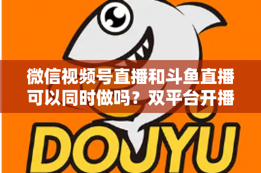 微信视频号直播和斗鱼直播可以同时做吗？双平台开播全攻略与避坑指南