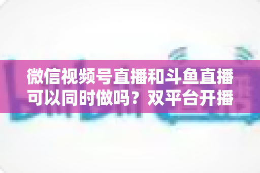 微信视频号直播和斗鱼直播可以同时做吗？双平台开播全攻略与避坑指南