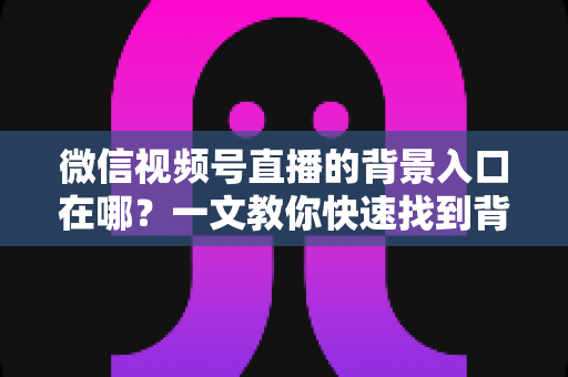 微信视频号直播的背景入口在哪?一文教你快速找到背景设置入口,轻松打造专业直播间 微信视频号直播的背景入口在哪?一文教你快速找到背景设置入口,轻松打造专业直播间