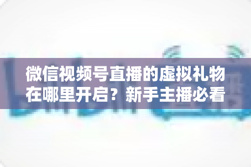 微信视频号直播的虚拟礼物在哪里开启？新手主播必看的完整开启教程与变现指南