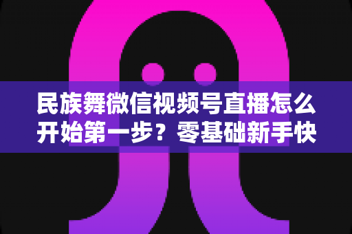 民族舞微信视频号直播怎么开始第一步？零基础新手快速上手全攻略