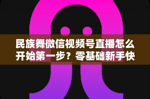 民族舞微信视频号直播怎么开始第一步？零基础新手快速上手全攻略