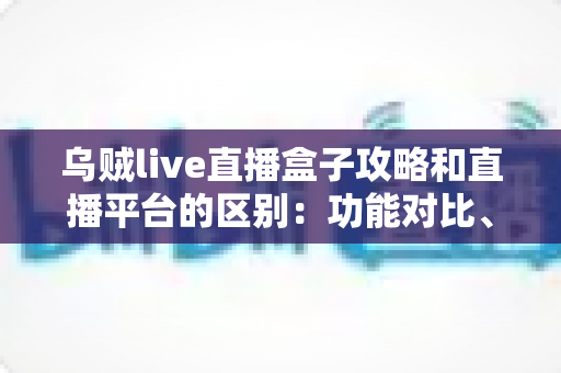 乌贼live直播盒子攻略和直播平台的区别：功能对比、使用要点与选择建议全解析