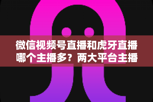 微信视频号直播和虎牙直播哪个主播多?两大平台主播数量与生态深度对比全解析 微信视频号直播和虎牙直播哪个主播多?两大平台主播数量与生态深度对比全解析