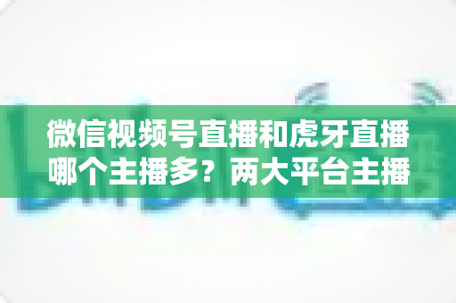微信视频号直播和虎牙直播哪个主播多?两大平台主播数量与生态深度对比全解析 微信视频号直播和虎牙直播哪个主播多?两大平台主播数量与生态深度对比全解析