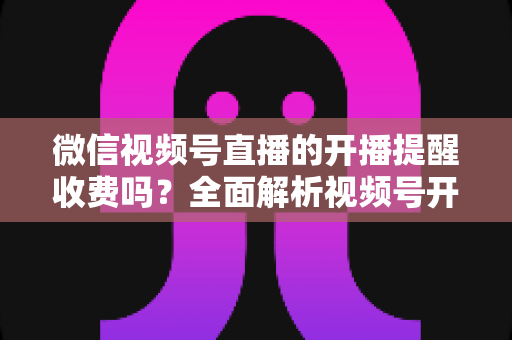 微信视频号直播的开播提醒收费吗？全面解析视频号开播提醒功能、设置方法与常见误区