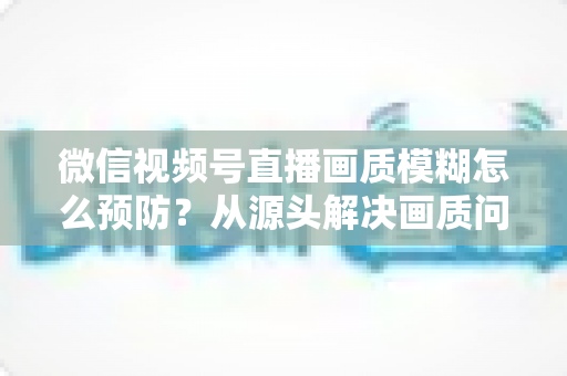 微信视频号直播画质模糊怎么预防？从源头解决画质问题的完整攻略