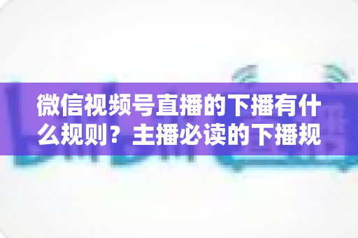 微信视频号直播的下播有什么规则?主播必读的下播规范、流程与避坑全指南 微信视频号直播的下播有什么规则?主播必读的下播规范、流程与避坑全指南