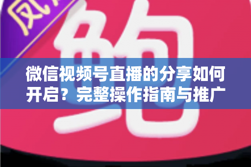 微信视频号直播的分享如何开启?完整操作指南与推广技巧一文讲透 微信视频号直播的分享如何开启?完整操作指南与推广技巧一文讲透