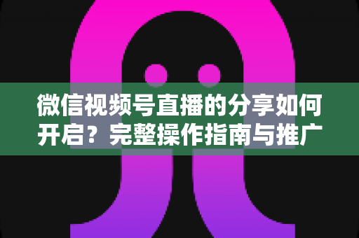 微信视频号直播的分享如何开启?完整操作指南与推广技巧一文讲透 微信视频号直播的分享如何开启?完整操作指南与推广技巧一文讲透