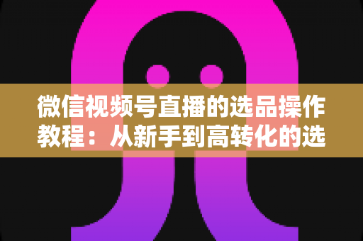 微信视频号直播的选品操作教程:从新手到高转化的选品实战全指南 微信视频号直播的选品操作教程:从新手到高转化的选品实战全指南