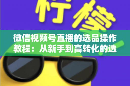 微信视频号直播的选品操作教程:从新手到高转化的选品实战全指南 微信视频号直播的选品操作教程:从新手到高转化的选品实战全指南