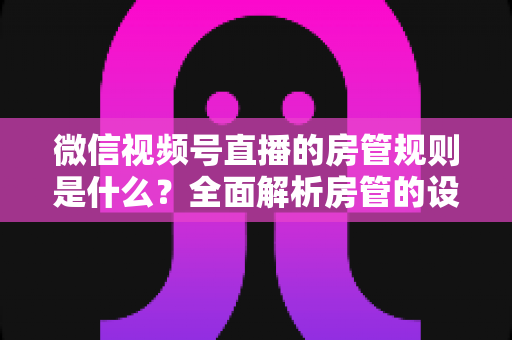 微信视频号直播的房管规则是什么？全面解析房管的设置方法、权限范围与行为规范