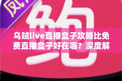 乌贼live直播盒子攻略比免费直播盒子好在哪？深度解析助你找到更稳更清晰的观赛方案