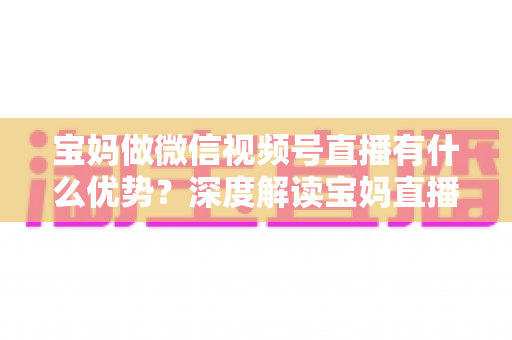 宝妈做微信视频号直播有什么优势?深度解读宝妈直播创业的天然竞争力与实操路径 宝妈做微信视频号直播有什么优势?深度解读宝妈直播创业的天然竞争力与实操路径