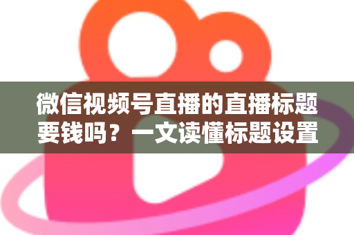 微信视频号直播的直播标题要钱吗？一文读懂标题设置规则与免费引流实战技巧