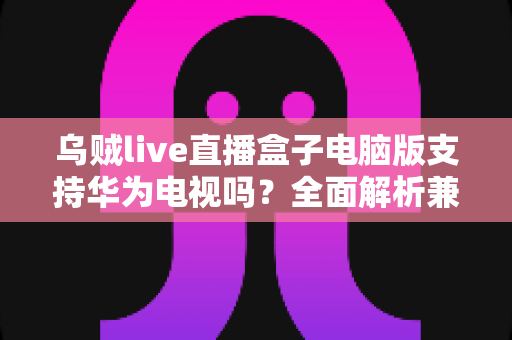 乌贼live直播盒子电脑版支持华为电视吗?全面解析兼容性与使用方法 乌贼live直播盒子电脑版支持华为电视吗?全面解析兼容性与使用方法