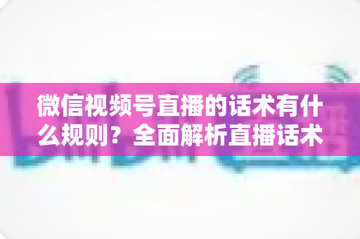 微信视频号直播的话术有什么规则?全面解析直播话术合规规范与实战应用指南 微信视频号直播的话术有什么规则?全面解析直播话术合规规范与实战应用指南