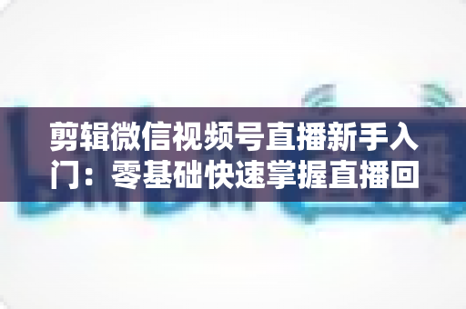 剪辑微信视频号直播新手入门：零基础快速掌握直播回放剪辑的完整指南