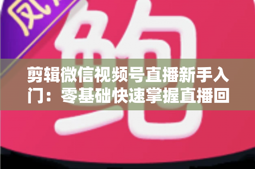剪辑微信视频号直播新手入门：零基础快速掌握直播回放剪辑的完整指南