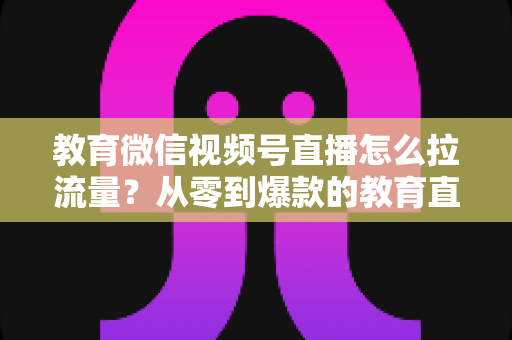 教育微信视频号直播怎么拉流量?从零到爆款的教育直播引流全攻略 教育微信视频号直播怎么拉流量?从零到爆款的教育直播引流全攻略