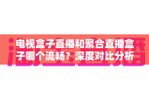 电视盒子直播和聚合直播盒子哪个流畅?深度对比分析与选购指南 电视盒子直播和聚合直播盒子哪个流畅?深度对比分析与选购指南