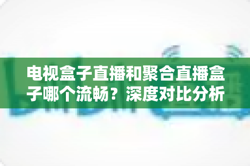 电视盒子直播和聚合直播盒子哪个流畅?深度对比分析与选购指南 电视盒子直播和聚合直播盒子哪个流畅?深度对比分析与选购指南