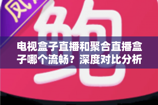 电视盒子直播和聚合直播盒子哪个流畅？深度对比分析与选购指南