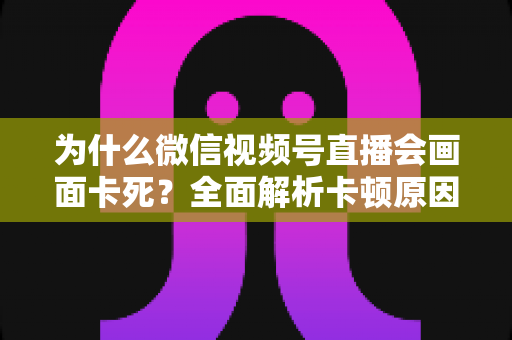 为什么微信视频号直播会画面卡死?全面解析卡顿原因与实用解决方案指南 为什么微信视频号直播会画面卡死?全面解析卡顿原因与实用解决方案指南