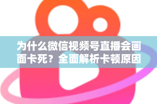 为什么微信视频号直播会画面卡死?全面解析卡顿原因与实用解决方案指南 为什么微信视频号直播会画面卡死?全面解析卡顿原因与实用解决方案指南