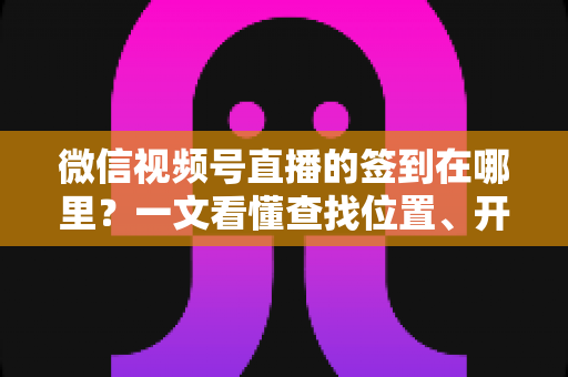 微信视频号直播的签到在哪里？一文看懂查找位置、开启方法与实用技巧