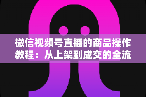 微信视频号直播的商品操作教程:从上架到成交的全流程实操指南 微信视频号直播的商品操作教程:从上架到成交的全流程实操指南