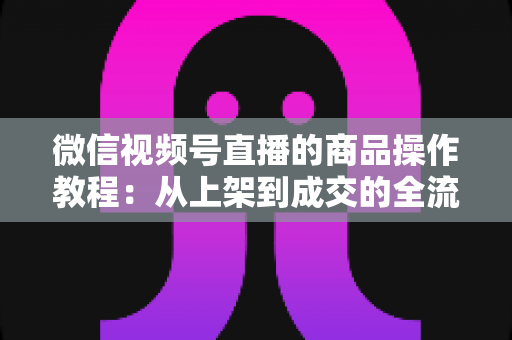 微信视频号直播的商品操作教程:从上架到成交的全流程实操指南 微信视频号直播的商品操作教程:从上架到成交的全流程实操指南