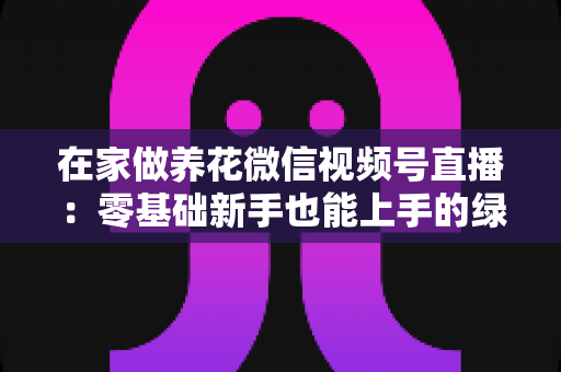 在家做养花微信视频号直播:零基础新手也能上手的绿植直播变现全攻略 在家做养花微信视频号直播:零基础新手也能上手的绿植直播变现全攻略