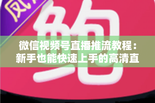 微信视频号直播推流教程:新手也能快速上手的高清直播全流程指南 微信视频号直播推流教程:新手也能快速上手的高清直播全流程指南