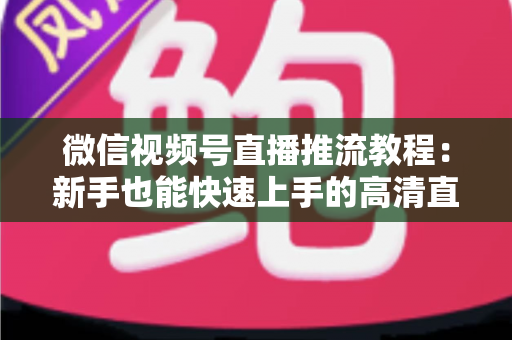 微信视频号直播推流教程：新手也能快速上手的高清直播全流程指南