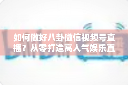 如何做好八卦微信视频号直播？从零打造高人气娱乐直播间的全流程实战指南