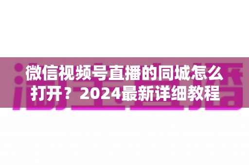 微信视频号直播的同城怎么打开?2024最新详细教程与同城引流实战指南 微信视频号直播的同城怎么打开?2024最新详细教程与同城引流实战指南