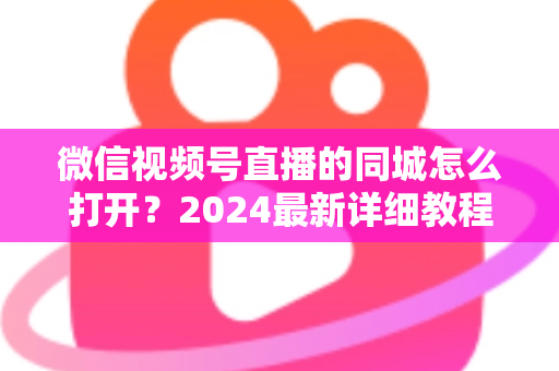 微信视频号直播的同城怎么打开?2024最新详细教程与同城引流实战指南 微信视频号直播的同城怎么打开?2024最新详细教程与同城引流实战指南
