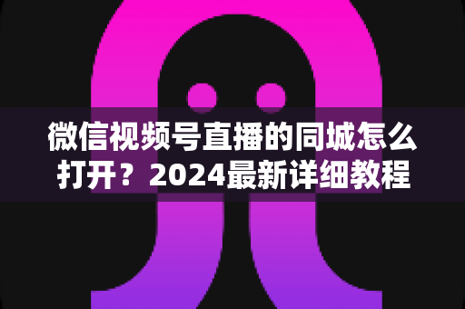 微信视频号直播的同城怎么打开?2024最新详细教程与同城引流实战指南 微信视频号直播的同城怎么打开?2024最新详细教程与同城引流实战指南