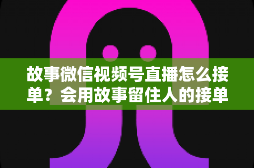 故事微信视频号直播怎么接单？会用故事留住人的接单实战全攻略