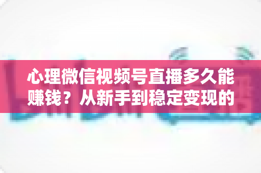心理微信视频号直播多久能赚钱？从新手到稳定变现的时间线与实操指南