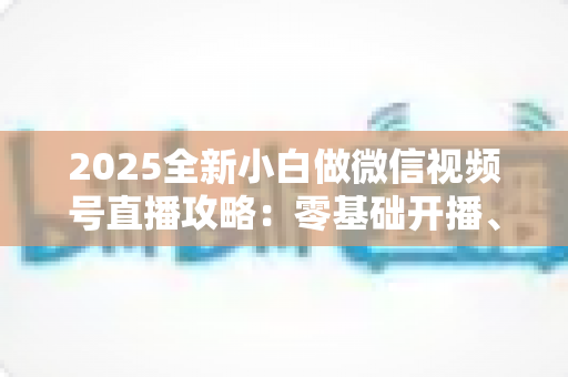 2025全新小白做微信视频号直播攻略：零基础开播、涨粉与变现一站式指南