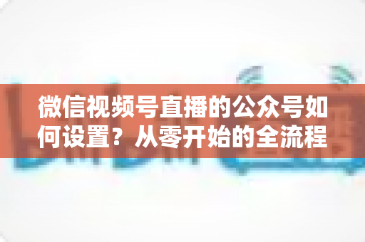 微信视频号直播的公众号如何设置?从零开始的全流程实操指南与避坑手册 微信视频号直播的公众号如何设置?从零开始的全流程实操指南与避坑手册