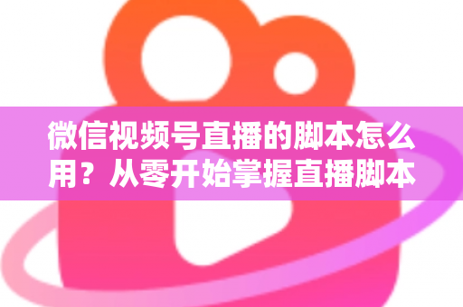 微信视频号直播的脚本怎么用?从零开始掌握直播脚本的完整实操指南 微信视频号直播的脚本怎么用?从零开始掌握直播脚本的完整实操指南