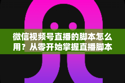 微信视频号直播的脚本怎么用?从零开始掌握直播脚本的完整实操指南 微信视频号直播的脚本怎么用?从零开始掌握直播脚本的完整实操指南