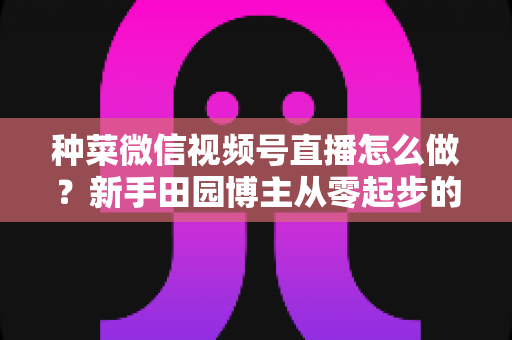 种菜微信视频号直播怎么做?新手田园博主从零起步的实战全攻略 种菜微信视频号直播怎么做?新手田园博主从零起步的实战全攻略