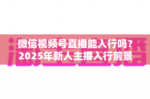 微信视频号直播能入行吗？2025年新人主播入行前景全解析与实操指南