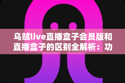 乌贼live直播盒子会员版和直播盒子的区别全解析：功能对比、价格优势与选购指南一文读懂