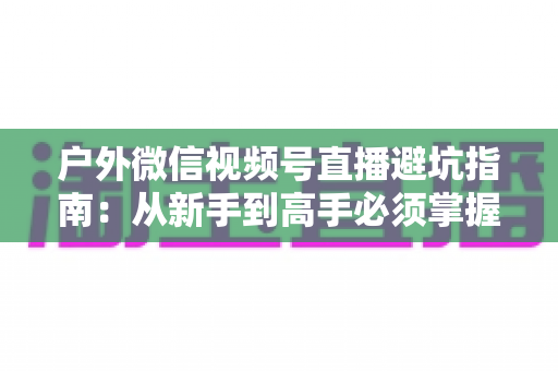 户外微信视频号直播避坑指南：从新手到高手必须掌握的实战经验与规则详解